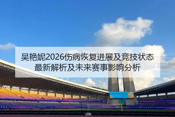 吴艳妮2026伤病恢复进展及竞技状态最新解析及未来赛事影响分析